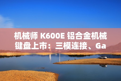 机械师 K600E 铝合金机械键盘上市：三模连接、Gasket 结构，首发 299 元