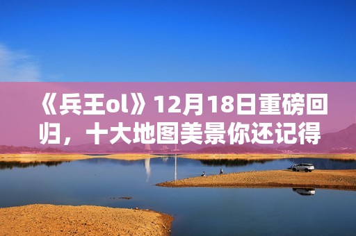 《兵王ol》12月18日重磅回归，十大地图美景你还记得吗？