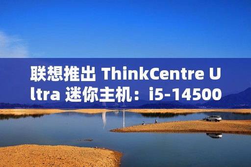 联想推出 ThinkCentre Ultra 迷你主机：i5-14500 / i7-14700 配 RTX4060 售 12986 元起