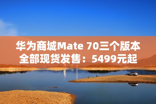 华为商城Mate 70三个版本全部现货发售：5499元起