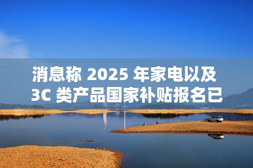 消息称 2025 年家电以及 3C 类产品国家补贴报名已开始