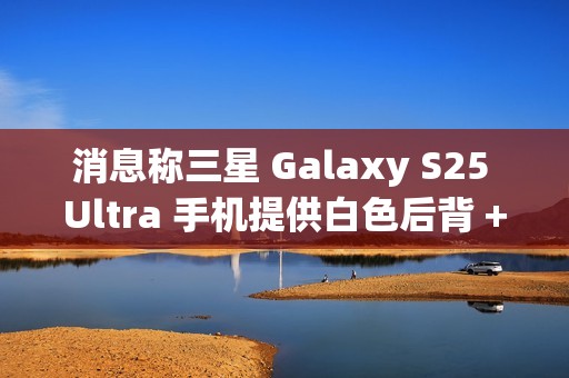 消息称三星 Galaxy S25 Ultra 手机提供白色后背 + 银色中框