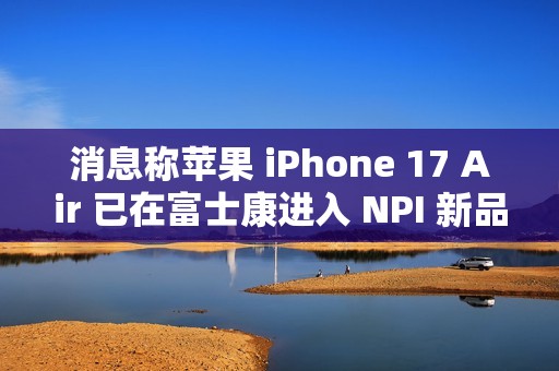 消息称苹果 iPhone 17 Air 已在富士康进入 NPI 新品导入流程