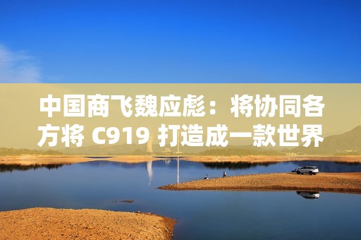 中国商飞魏应彪：将协同各方将 C919 打造成一款世界级飞机产品