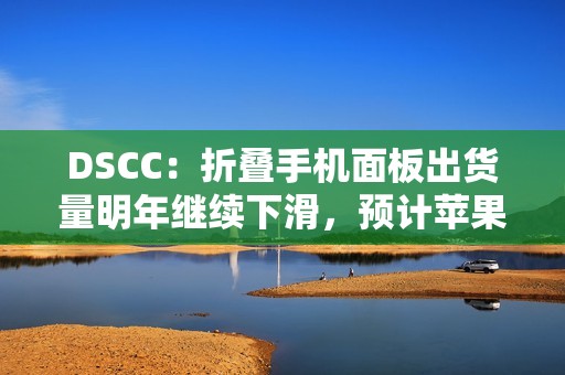 DSCC：折叠手机面板出货量明年继续下滑，预计苹果 2026 年下半年进入市场