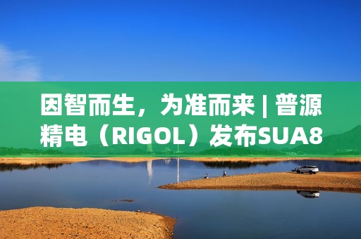 因智而生，为准而来 | 普源精电（RIGOL）发布SUA8000系列多通道收发仪