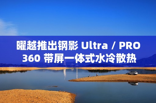 曜越推出钢影 Ultra / PRO 360 带屏一体式水冷散热器，提供黑白双色