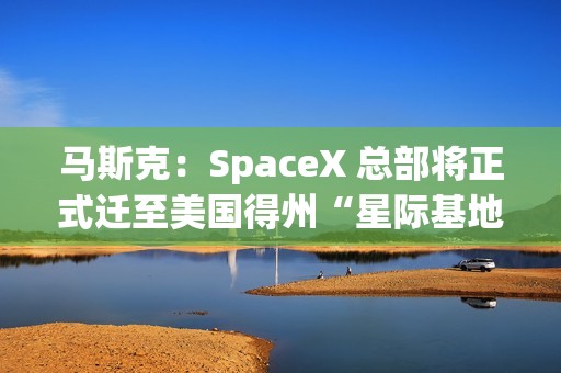 马斯克：SpaceX 总部将正式迁至美国得州“星际基地市”