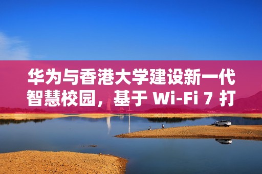 华为与香港大学建设新一代智慧校园，基于 Wi-Fi 7 打造万兆校园网