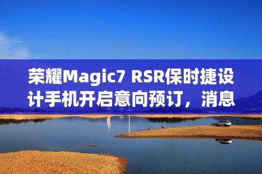 荣耀Magic7 RSR保时捷设计手机开启意向预订，消息称本月下旬发布