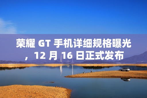 荣耀 GT 手机详细规格曝光，12 月 16 日正式发布