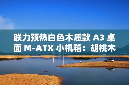 联力预热白色木质款 A3 桌面 M-ATX 小机箱：胡桃木纯木格栅、12 月 19 日上市
