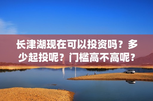 长津湖现在可以投资吗？多少起投呢？门槛高不高呢？(长津湖下线了吗)