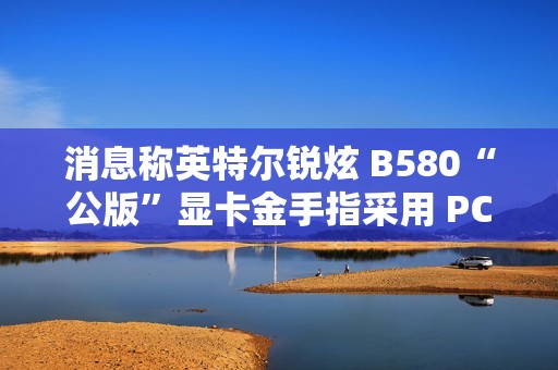 消息称英特尔锐炫 B580“公版”显卡金手指采用 PCIe 5.0 式物理设计