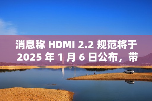消息称 HDMI 2.2 规范将于 2025 年 1 月 6 日公布，带来更高带宽