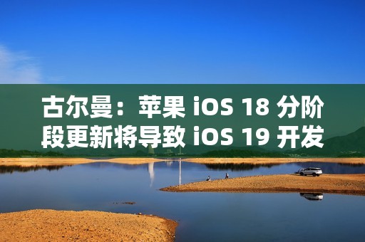 古尔曼：苹果 iOS 18 分阶段更新将导致 iOS 19 开发延误