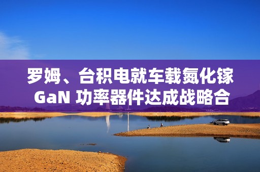 罗姆、台积电就车载氮化镓 GaN 功率器件达成战略合作伙伴关系