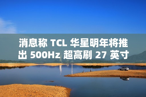 消息称 TCL 华星明年将推出 500Hz 超高刷 27 英寸 QHD 分辨率电竞显示面板