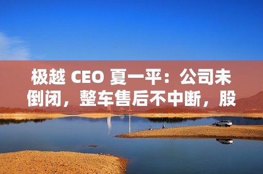 极越 CEO 夏一平：公司未倒闭，整车售后不中断，股东将承担员工离职赔偿