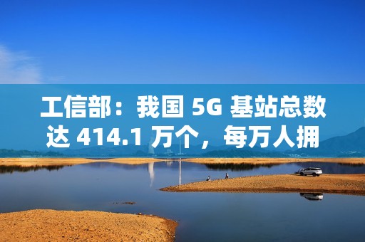 工信部：我国 5G 基站总数达 414.1 万个，每万人拥有 5G 基站数达 29 个