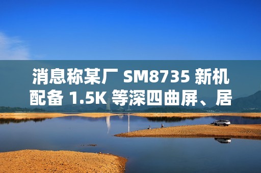 消息称某厂 SM8735 新机配备 1.5K 等深四曲屏、居中双孔双摄，预计为小米旗下