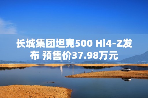 长城集团坦克500 Hi4-Z发布 预售价37.98万元