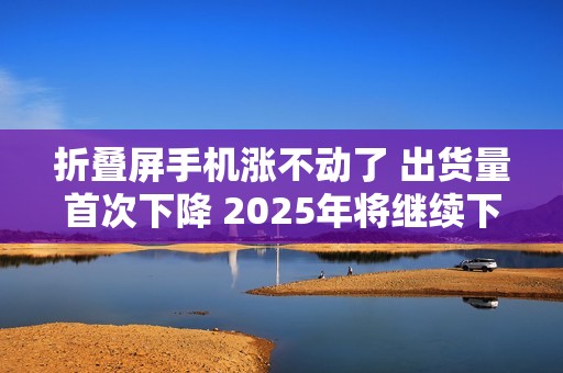 折叠屏手机涨不动了 出货量首次下降 2025年将继续下滑