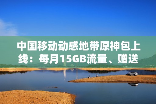中国移动动感地带原神包上线：每月15GB流量、赠送200原石
