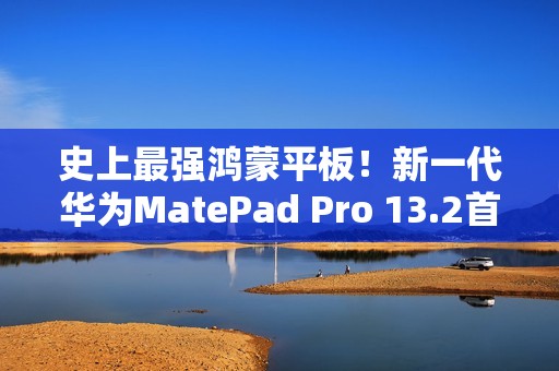 史上最强鸿蒙平板！新一代华为MatePad Pro 13.2首销：5199元起