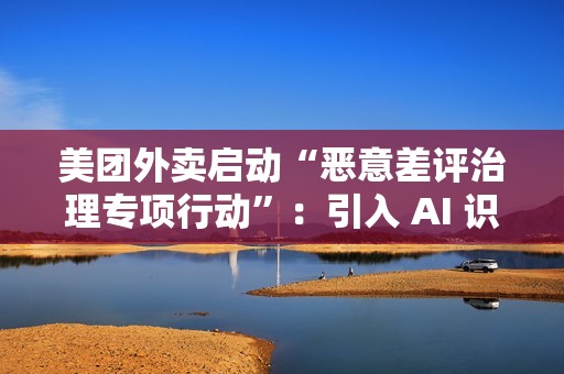 美团外卖启动“恶意差评治理专项行动”：引入 AI 识别关键词，未来将预警风险用户