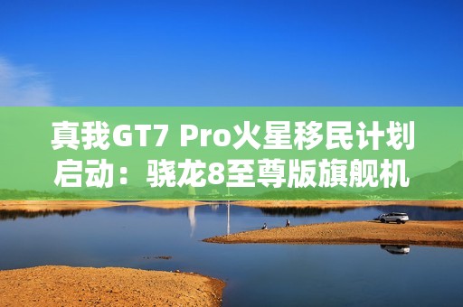 真我GT7 Pro火星移民计划启动：骁龙8至尊版旗舰机以旧换新至高补贴1200元