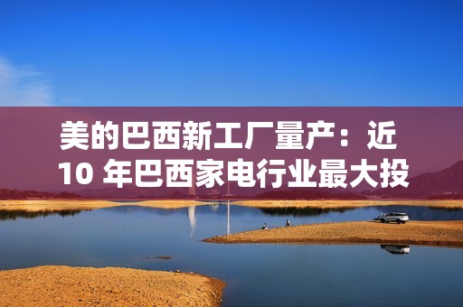 美的巴西新工厂量产：近 10 年巴西家电行业最大投资项目，年产能超 100 万台
