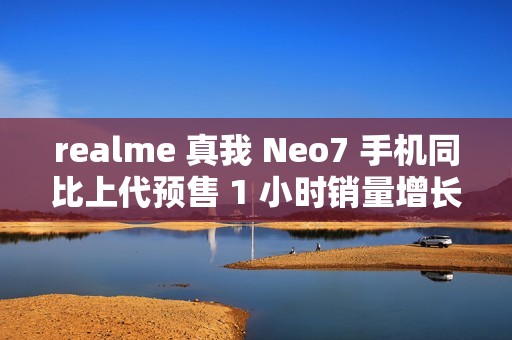 realme 真我 Neo7 手机同比上代预售 1 小时销量增长 887%