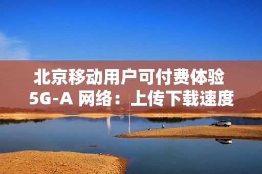 北京移动用户可付费体验 5G-A 网络：上传下载速度最高提升近 10 倍