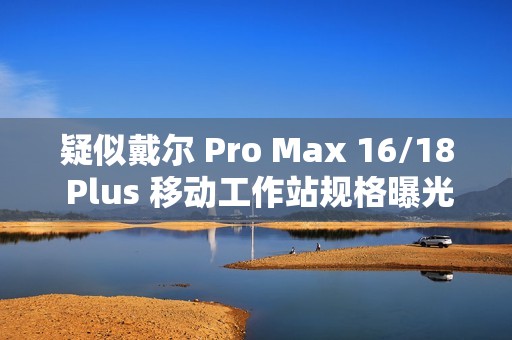 疑似戴尔 Pro Max 16/18 Plus 移动工作站规格曝光：配 Arrow Lake-HX 处理器