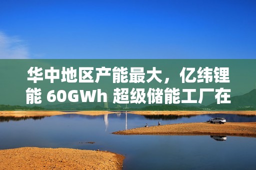 华中地区产能最大，亿纬锂能 60GWh 超级储能工厂在湖北荆门投产