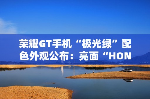 荣耀GT手机“极光绿”配色外观公布：亮面“HONOR”大LOGO，银白GT标识