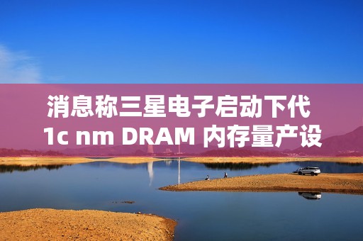 消息称三星电子启动下代 1c nm DRAM 内存量产设备订购，明年 2 月引进