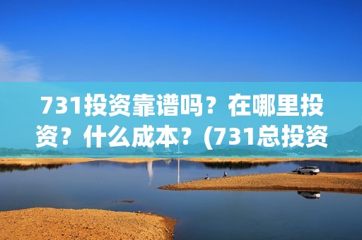 731投资靠谱吗？在哪里投资？什么成本？(731总投资多少)