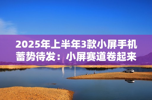 2025年上半年3款小屏手机蓄势待发：小屏赛道卷起来了