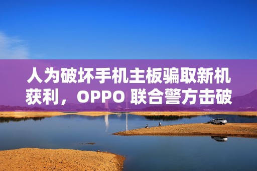 人为破坏手机主板骗取新机获利，OPPO 联合警方击破新型诈骗