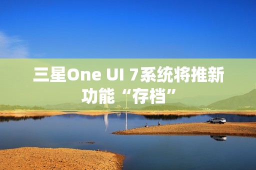三星One UI 7系统将推新功能“存档”