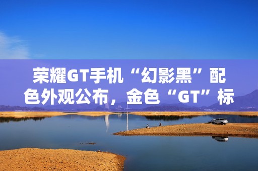 荣耀GT手机“幻影黑”配色外观公布，金色“GT”标识