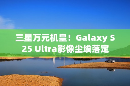 三星万元机皇！Galaxy S25 Ultra影像尘埃落定