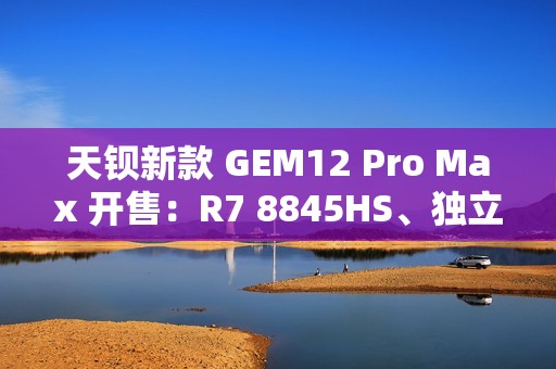 天钡新款 GEM12 Pro Max 开售：R7 8845HS、独立 Oculink + 前后 USB 4 + 双 2.5G 网口，2299 元起