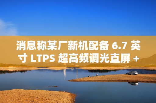 消息称某厂新机配备 6.7 英寸 LTPS 超高频调光直屏 + 5300mAh 电池，预计为荣耀 GT