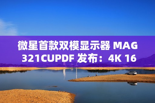微星首款双模显示器 MAG 321CUPDF 发布：4K 160Hz、1080P 320Hz，首发 2999 元