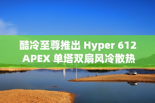 酷冷至尊推出 Hyper 612 APEX 单塔双扇风冷散热器，整洁黑化设计