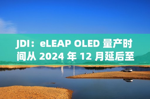 JDI：eLEAP OLED 量产时间从 2024 年 12 月延后至 2025 年 3 月