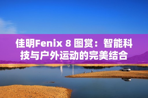 佳明Fenix 8 图赏：智能科技与户外运动的完美结合